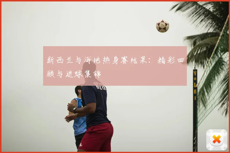 新西兰与海地热身赛结果：精彩回顾与进球集锦