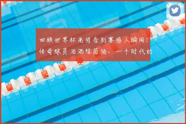 回顾世界杯老将告别赛感人瞬间：传奇球员泪洒绿茵场，一个时代的足球记忆