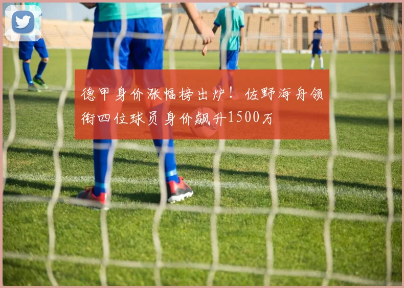 德甲身价涨幅榜出炉！佐野海舟领衔四位球员身价飙升1500万