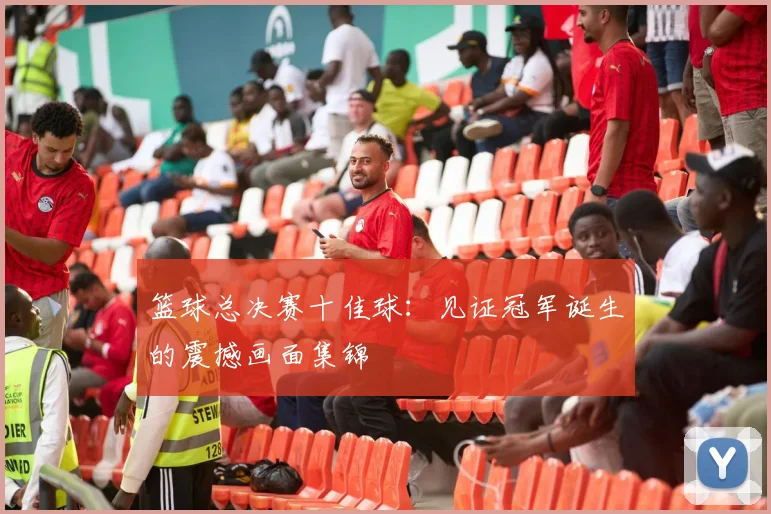 篮球总决赛十佳球：见证冠军诞生的震撼画面集锦