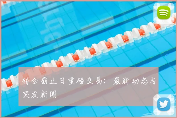 转会截止日重磅交易：最新动态与突发新闻