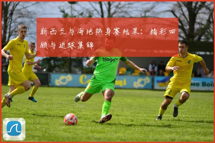 新西兰与海地热身赛结果：精彩回顾与进球集锦
