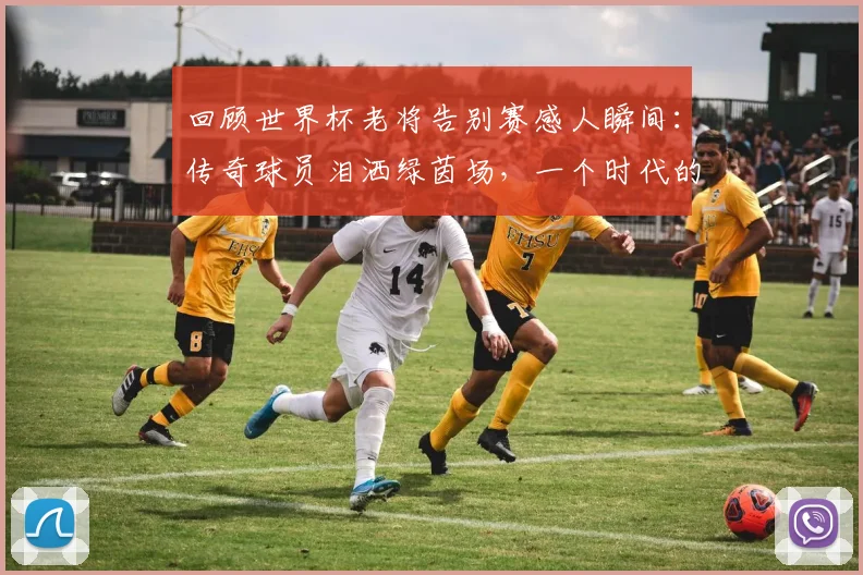 回顾世界杯老将告别赛感人瞬间：传奇球员泪洒绿茵场，一个时代的足球记忆