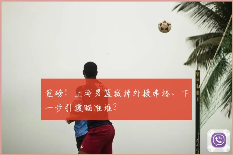 重磅！上海男篮裁掉外援弗格，下一步引援瞄准谁？