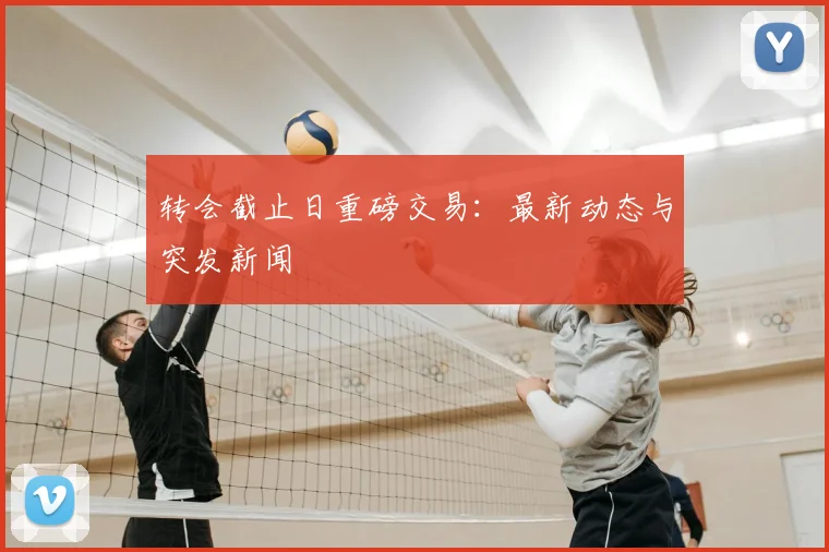 转会截止日重磅交易：最新动态与突发新闻