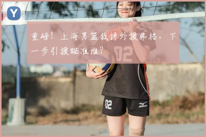 重磅！上海男篮裁掉外援弗格，下一步引援瞄准谁？